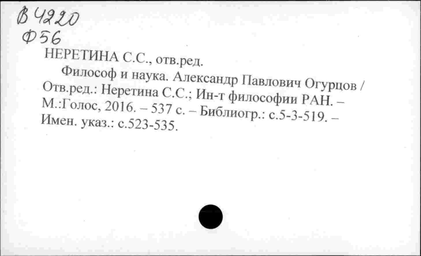 ﻿НЕРЕТИНА С.С., отв.ред.
ОтвФпм°СнФ " МУКа' Алекса"ЛР Павлович Огурцов / мХ'е,ТоГбТ™ С7 с « ФИЛОСОФ™ РАН ~ тт	■	/ с. — Ьиблиогп.: с 5-3-519 -
Имен, указ.: с.523-535. Р